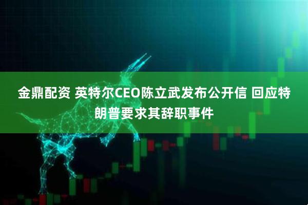 金鼎配资 英特尔CEO陈立武发布公开信 回应特朗普要求其辞职事件