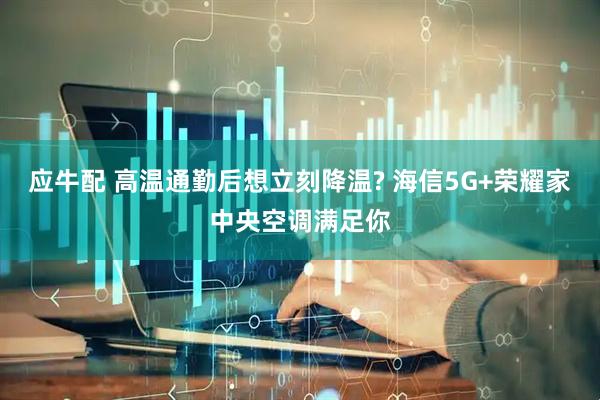应牛配 高温通勤后想立刻降温? 海信5G+荣耀家中央空调满足你