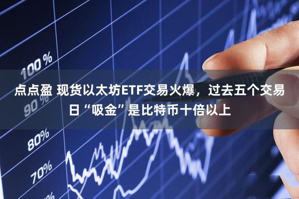 点点盈 现货以太坊ETF交易火爆，过去五个交易日“吸金”是比特币十倍以上