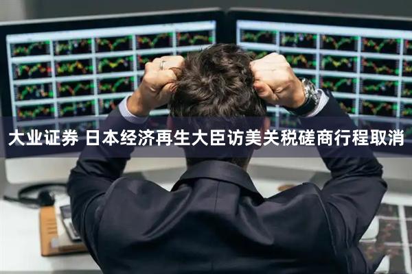 大业证券 日本经济再生大臣访美关税磋商行程取消