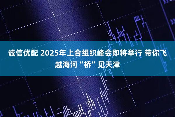 诚信优配 2025年上合组织峰会即将举行 带你飞越海河“桥”见天津