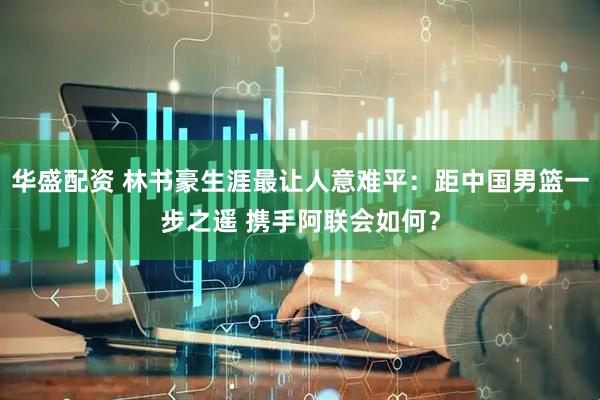 华盛配资 林书豪生涯最让人意难平：距中国男篮一步之遥 携手阿联会如何？
