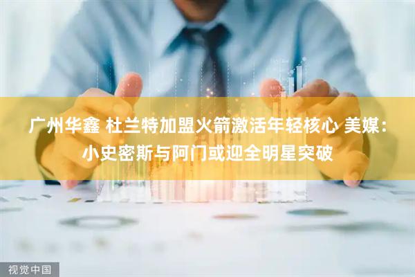 广州华鑫 杜兰特加盟火箭激活年轻核心 美媒：小史密斯与阿门或迎全明星突破