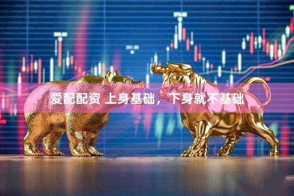 爱配配资 上身基础，下身就不基础