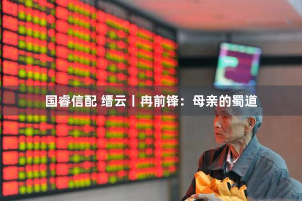 国睿信配 缙云丨冉前锋：母亲的蜀道