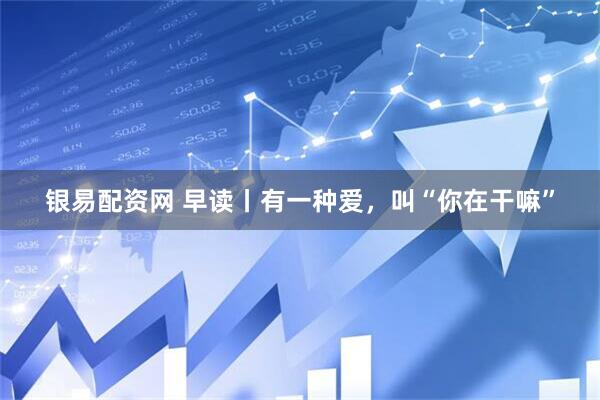 银易配资网 早读丨有一种爱，叫“你在干嘛”