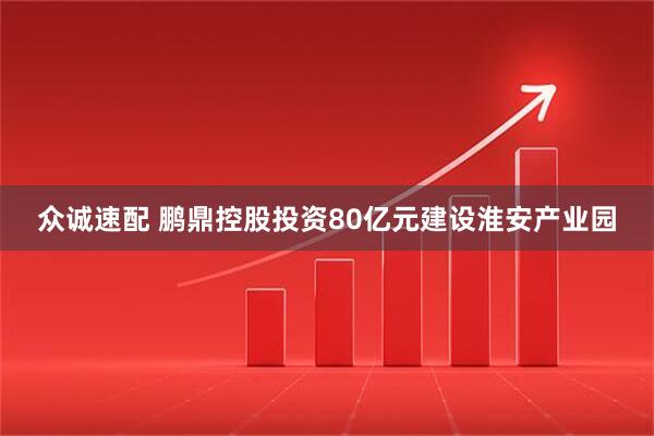 众诚速配 鹏鼎控股投资80亿元建设淮安产业园