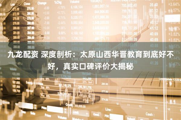 九龙配资 深度剖析：太原山西华晋教育到底好不好，真实口碑评价大揭秘