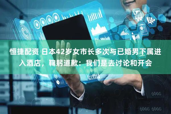 恒捷配资 日本42岁女市长多次与已婚男下属进入酒店，鞠躬道歉：我们是去讨论和开会