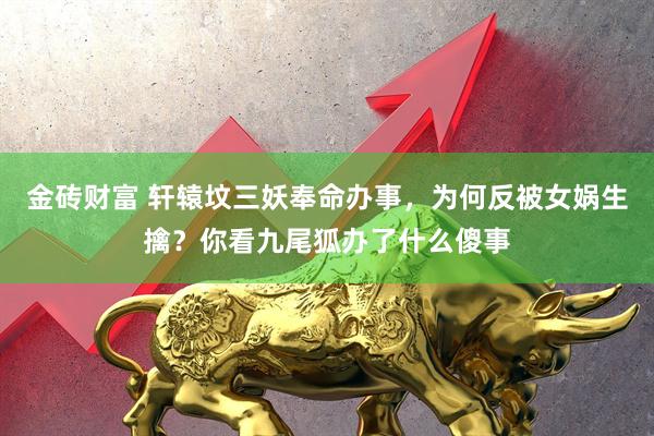 金砖财富 轩辕坟三妖奉命办事，为何反被女娲生擒？你看九尾狐办了什么傻事
