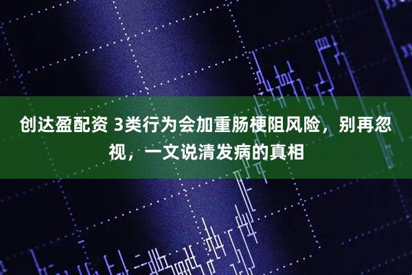创达盈配资 3类行为会加重肠梗阻风险，别再忽视，一文说清发病的真相