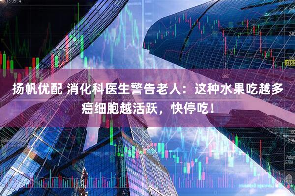 扬帆优配 消化科医生警告老人：这种水果吃越多癌细胞越活跃，快停吃！