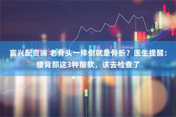 富兴配资端 老骨头一摔倒就是骨折？医生提醒：腰背部这3种酸软，该去检查了