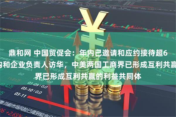 鼎和网 中国贸促会：年内已邀请和应约接待超60批次美方机构和企业负责人访华，中美两国工商界已形成互利共赢的利益共同体