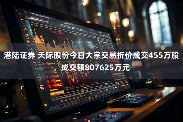 港陆证券 天际股份今日大宗交易折价成交455万股，成交额807625万元