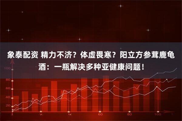 象泰配资 精力不济？体虚畏寒？阳立方参茸鹿龟酒：一瓶解决多种亚健康问题！