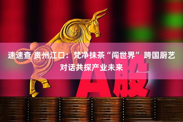 速速查 贵州江口：梵净抹茶“闯世界” 跨国厨艺对话共探产业未来