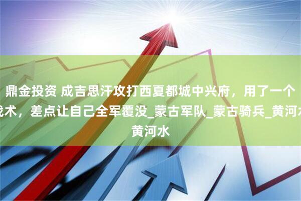 鼎金投资 成吉思汗攻打西夏都城中兴府，用了一个战术，差点让自己全军覆没_蒙古军队_蒙古骑兵_黄河水
