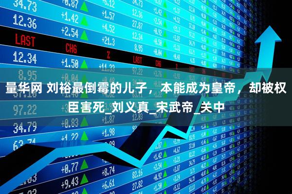 量华网 刘裕最倒霉的儿子，本能成为皇帝，却被权臣害死_刘义真_宋武帝_关中