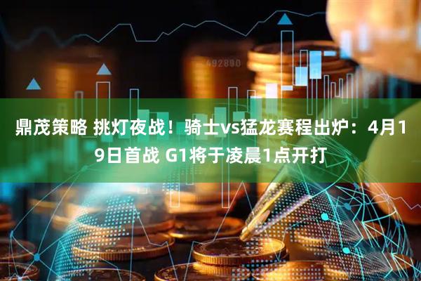 鼎茂策略 挑灯夜战！骑士vs猛龙赛程出炉：4月19日首战 G1将于凌晨1点开打