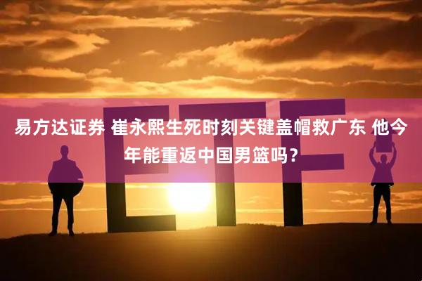 易方达证券 崔永熙生死时刻关键盖帽救广东 他今年能重返中国男篮吗？