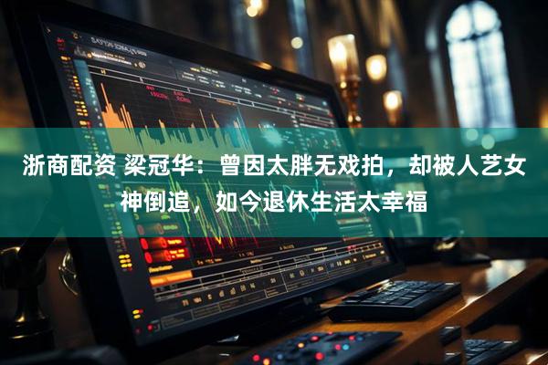 浙商配资 梁冠华：曾因太胖无戏拍，却被人艺女神倒追，如今退休生活太幸福