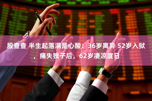 股查查 半生起落满是心酸：36岁离异 52岁入狱，痛失独子后，62岁凄凉度日
