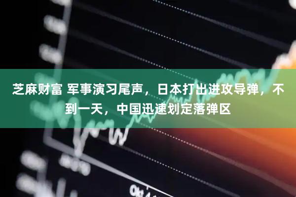 芝麻财富 军事演习尾声，日本打出进攻导弹，不到一天，中国迅速划定落弹区