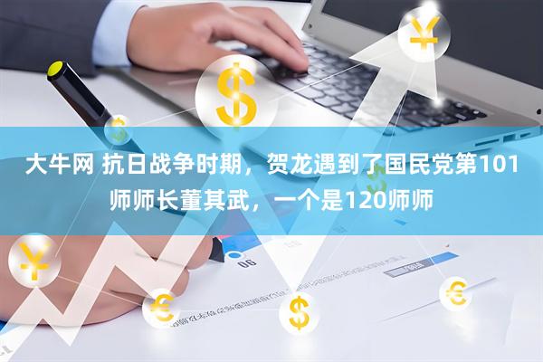 大牛网 抗日战争时期，贺龙遇到了国民党第101师师长董其武，一个是120师师