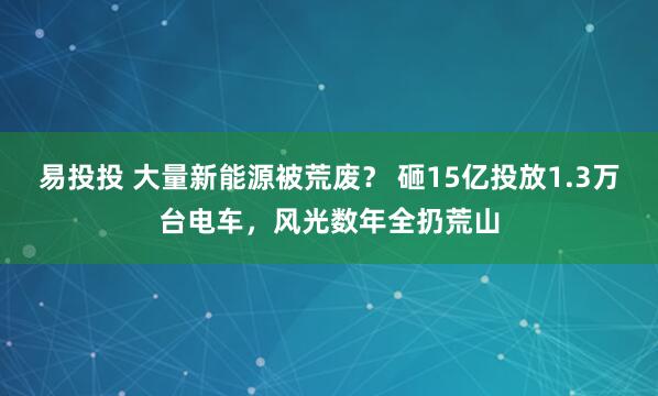 易投投 大量新能源被荒废？ 砸15亿投放1.3万台电车，风光数年全扔荒山