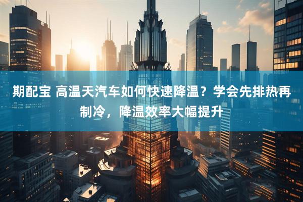 期配宝 高温天汽车如何快速降温？学会先排热再制冷，降温效率大幅提升